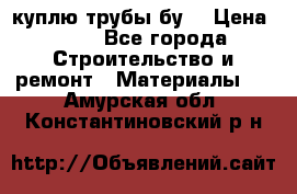 куплю трубы бу  › Цена ­ 10 - Все города Строительство и ремонт » Материалы   . Амурская обл.,Константиновский р-н